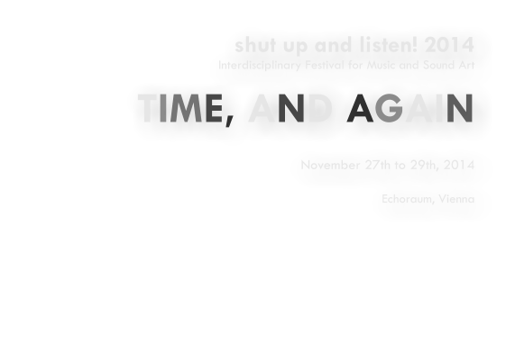 shut up and listen! 2014 Interdisciplinary Festival for Music and Sound Art  TIME, AND AGAIN   November 27th to 29th, 2014  Echoraum, Vienna